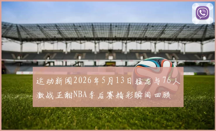 运动新闻2026年5月13日猛龙与76人激战正酣NBA季后赛精彩瞬间回顾