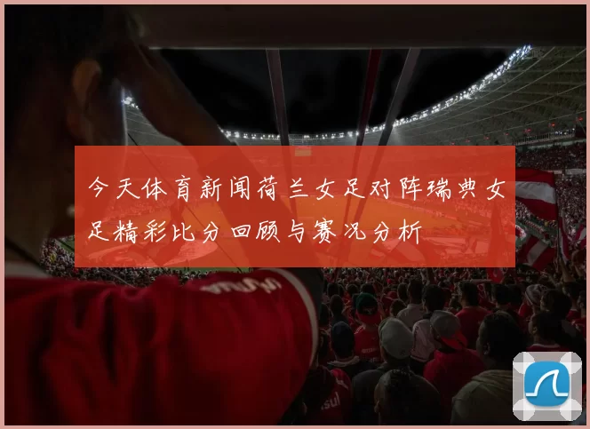 今天体育新闻荷兰女足对阵瑞典女足精彩比分回顾与赛况分析