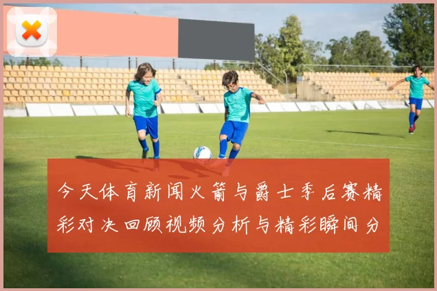 今天体育新闻火箭与爵士季后赛精彩对决回顾视频分析与精彩瞬间分享