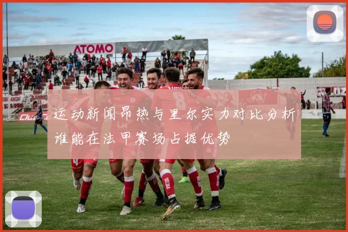 运动新闻昂热与里尔实力对比分析谁能在法甲赛场占据优势