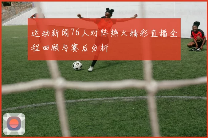 运动新闻76人对阵热火精彩直播全程回顾与赛后分析