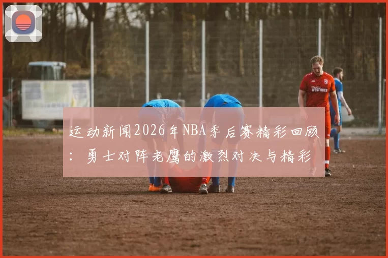 运动新闻2026年NBA季后赛精彩回顾：勇士对阵老鹰的激烈对决与精彩瞬间分析